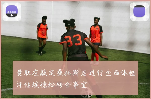 曼联在敲定桑托斯后进行全面体检评估埃德松转会事宜
