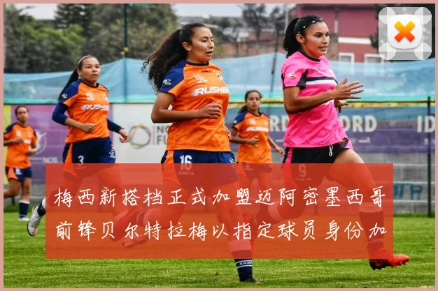 梅西新搭档正式加盟迈阿密墨西哥前锋贝尔特拉梅以指定球员身份加盟