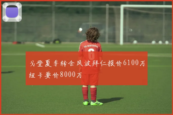 戈登夏季转会风波拜仁报价6100万纽卡要价8000万