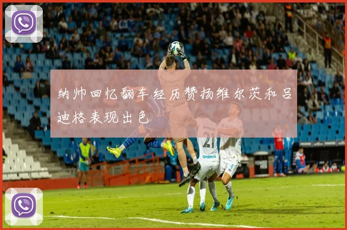 纳帅回忆翻车经历赞扬维尔茨和吕迪格表现出色