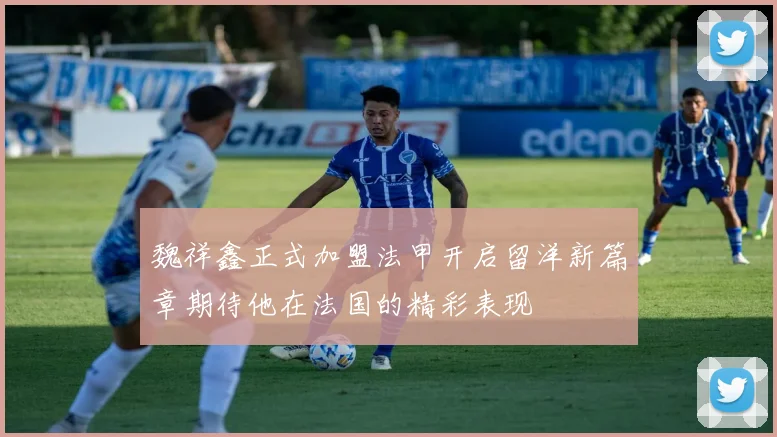 魏祥鑫正式加盟法甲开启留洋新篇章期待他在法国的精彩表现