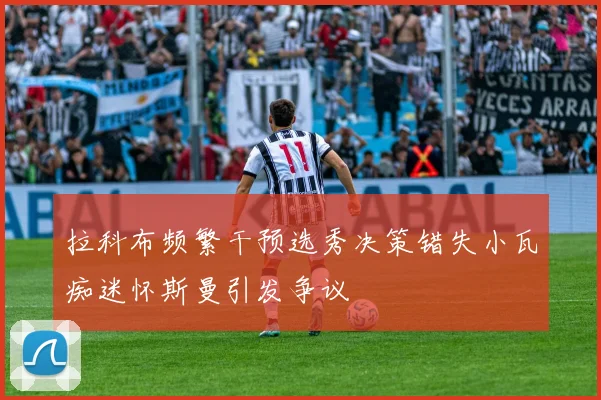 拉科布频繁干预选秀决策错失小瓦痴迷怀斯曼引发争议