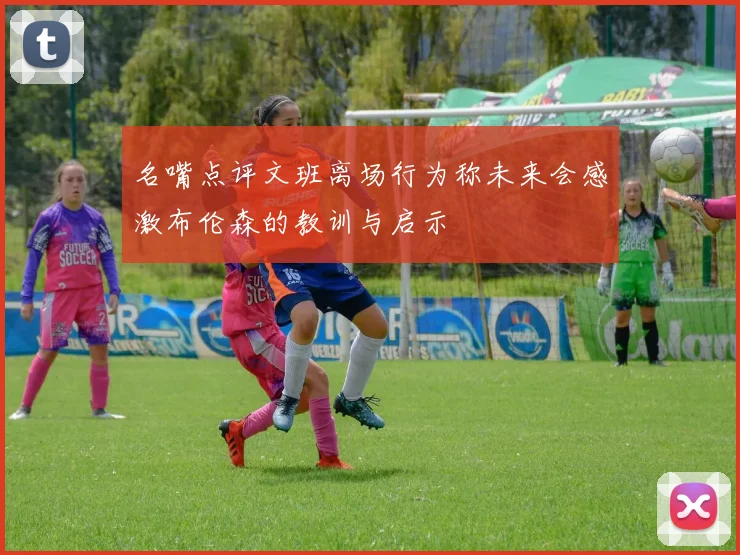 名嘴点评文班离场行为称未来会感激布伦森的教训与启示