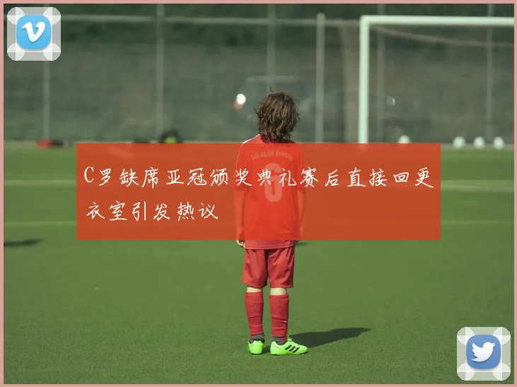 C罗缺席亚冠颁奖典礼赛后直接回更衣室引发热议