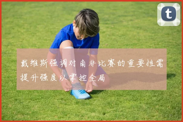 戴维斯强调对南非比赛的重要性需提升强度以掌控全局