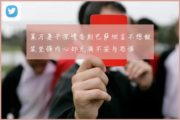 莱万妻子深情告别巴萨坦言不想假装坚强内心却充满不安与恐惧