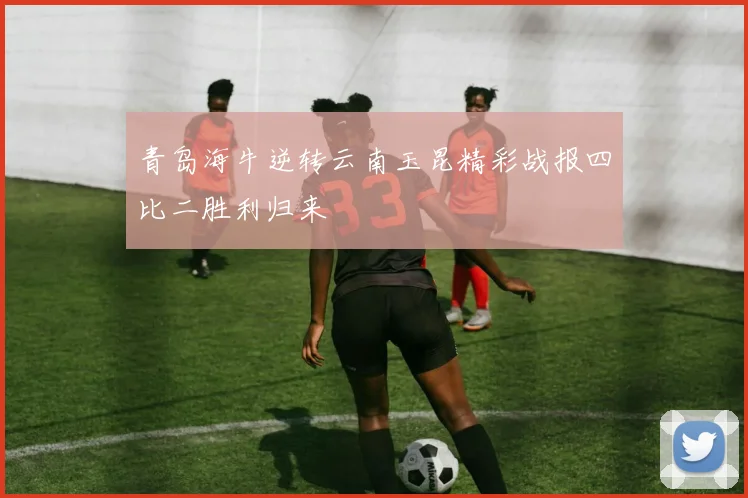 青岛海牛逆转云南玉昆精彩战报四比二胜利归来