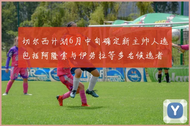 切尔西计划6月中旬确定新主帅人选包括阿隆索与伊劳拉等多名候选者