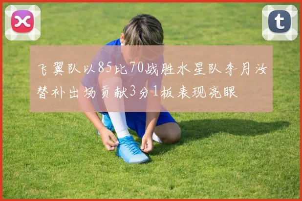 飞翼队以85比70战胜水星队李月汝替补出场贡献3分1板表现亮眼