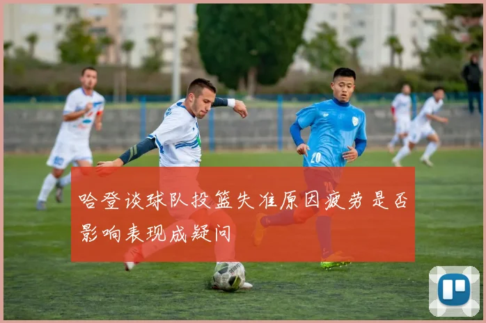 哈登谈球队投篮失准原因疲劳是否影响表现成疑问