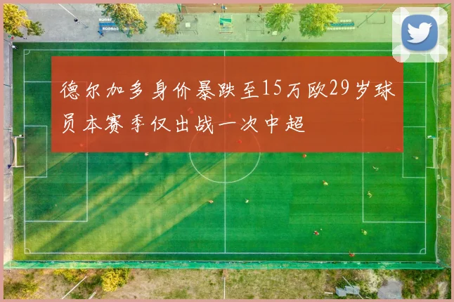 德尔加多身价暴跌至15万欧29岁球员本赛季仅出战一次中超