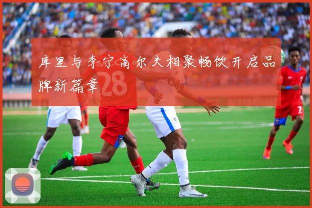 库里与李宁高尔夫相聚畅饮开启品牌新篇章