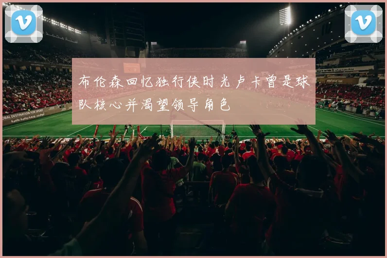 布伦森回忆独行侠时光卢卡曾是球队核心并渴望领导角色