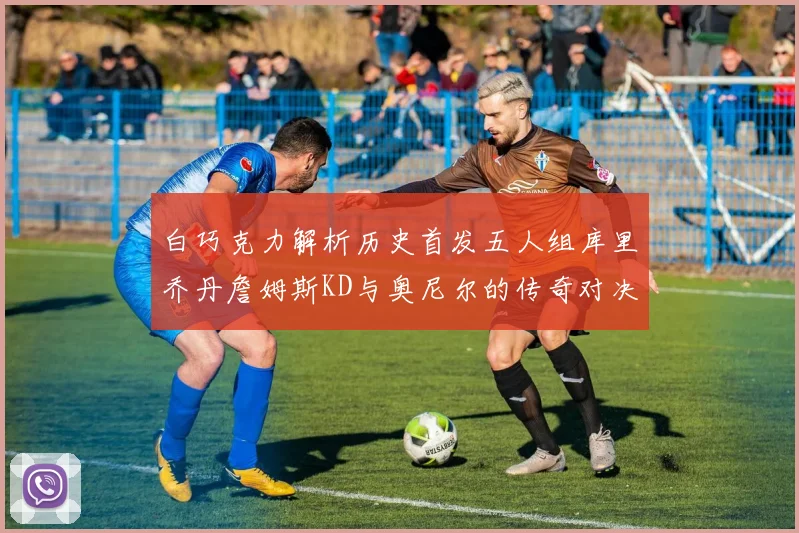白巧克力解析历史首发五人组库里乔丹詹姆斯KD与奥尼尔的传奇对决与影响