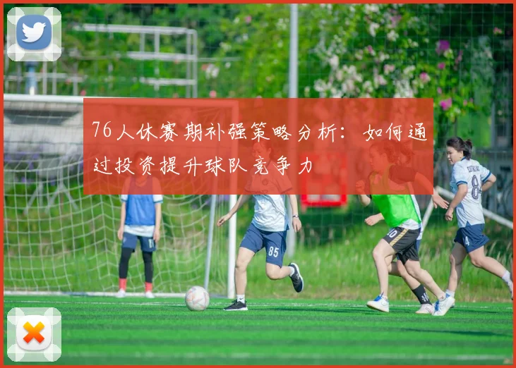 76人休赛期补强策略分析：如何通过投资提升球队竞争力