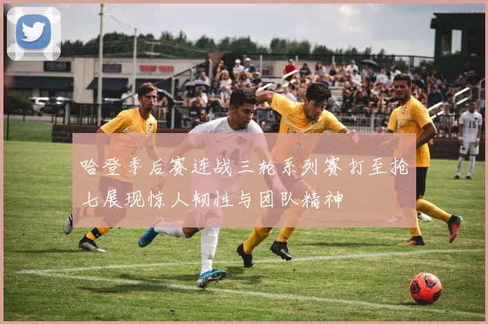 哈登季后赛连战三轮系列赛打至抢七展现惊人韧性与团队精神