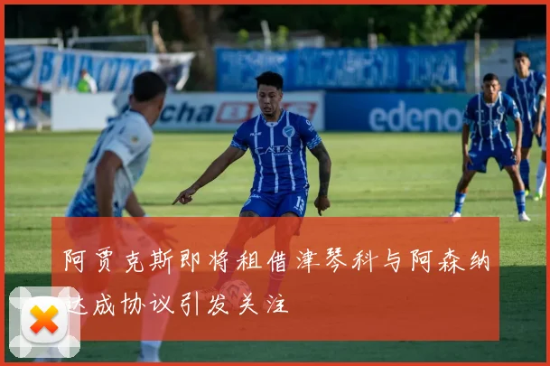 阿贾克斯即将租借津琴科与阿森纳达成协议引发关注