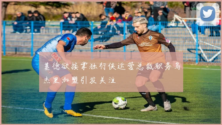 基德欲接掌独行侠运营总裁职务乌杰里加盟引发关注