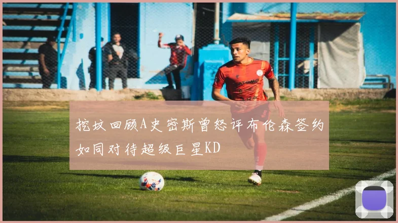挖坟回顾A史密斯曾怒评布伦森签约如同对待超级巨星KD