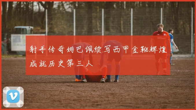 射手传奇姆巴佩续写西甲金靴辉煌成就历史第三人