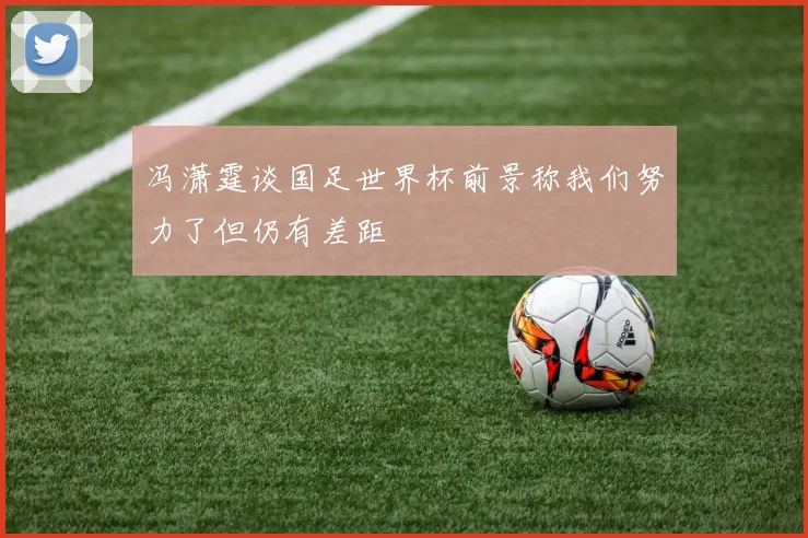 冯潇霆谈国足世界杯前景称我们努力了但仍有差距
