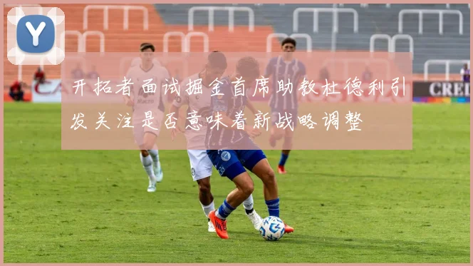 开拓者面试掘金首席助教杜德利引发关注是否意味着新战略调整