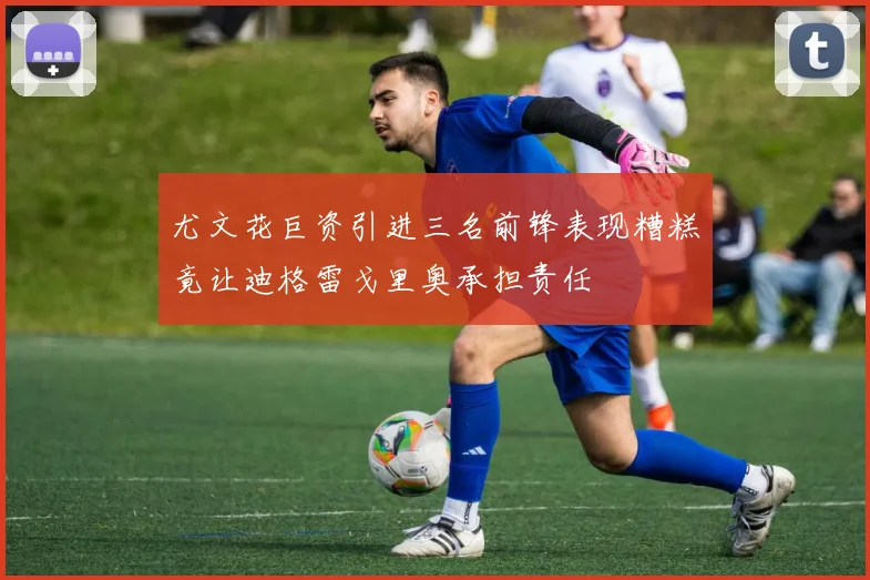 尤文花巨资引进三名前锋表现糟糕竟让迪格雷戈里奥承担责任