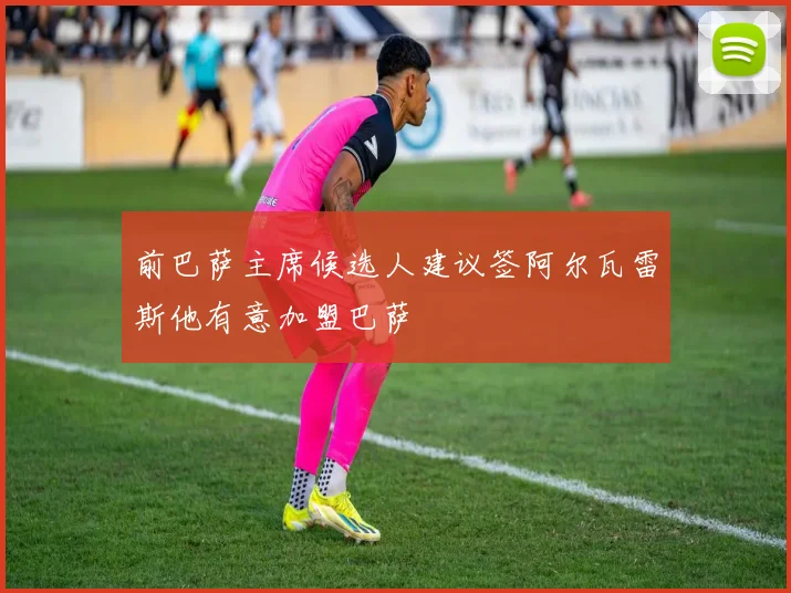 前巴萨主席候选人建议签阿尔瓦雷斯他有意加盟巴萨