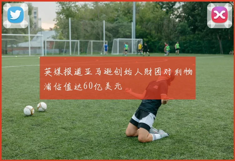英媒报道亚马逊创始人财团对利物浦估值达60亿美元