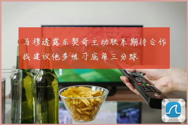 马穆透露东契奇主动联系期待合作我建议他多练习底角三分球